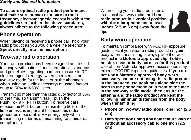 130Safety and General InformationTo assure optimal radio product performance and make sure human exposure to radio frequency electromagnetic energy is within the guidelines set forth in the above standards, always adhere to the following procedures:Phone OperationWhen placing or receiving a phone call, hold your radio product as you would a wireline telephone. Speak directly into the microphone.Two-way radio operationYour radio product has been designed and tested to comply with national and international standards and guidelines regarding human exposure to RF electromagnetic energy, when operated in the two-way mode (at the face, or at the abdomen when using an audio accessory) at usage factors of up to 50% talk/50% listen.Transmit no more than the rated duty factor of 50% of the time. To transmit (talk), push the Push-To-Talk (PTT) button. To receive calls, release the PTT button. Transmitting 50% of the time or less, is important because this radio generates measurable RF energy only when transmitting (in terms of measuring for standards compliance).When using your radio product as a traditional two-way radio, hold the radio product in a vertical position with the microphone one to two inches (2.5 to 5 cm) away from the lips.Body-worn operationTo maintain compliance with FCC RF exposure guidelines, if you wear a radio product on your body when transmitting, always place the radio product in a Motorola approved clip, holder, holster, case or body harness for this product. Use of non-Motorola-approved accessories may exceed FCC RF exposure guidelines. If you do not use a Motorola approved body-worn accessory and are not using the radio product in the intended use positions along side the head in the phone mode or in front of the face in the two-way radio mode, then ensure the antenna and the radio product are kept the following minimum distances from the body when transmitting• Phone or Two-way radio mode: one inch (2.5 cm)• Data operation using any data feature with or without an accessory cable: one inch (2.5 cm)