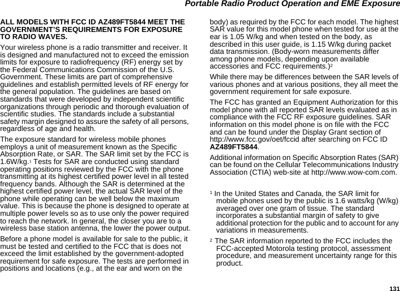 131 Portable Radio Product Operation and EME ExposureALL MODELS WITH FCC ID AZ489FT5844 MEET THE GOVERNMENT’S REQUIREMENTS FOR EXPOSURE TO RADIO WAVES.Your wireless phone is a radio transmitter and receiver. It is designed and manufactured not to exceed the emission limits for exposure to radiofrequency (RF) energy set by the Federal Communications Commission of the U.S. Government. These limits are part of comprehensive guidelines and establish permitted levels of RF energy for the general population. The guidelines are based on standards that were developed by independent scientific organizations through periodic and thorough evaluation of scientific studies. The standards include a substantial safety margin designed to assure the safety of all persons, regardless of age and health.The exposure standard for wireless mobile phones employs a unit of measurement known as the Specific Absorption Rate, or SAR. The SAR limit set by the FCC is 1.6W/kg.1 Tests for SAR are conducted using standard operating positions reviewed by the FCC with the phone transmitting at its highest certified power level in all tested frequency bands. Although the SAR is determined at the highest certified power level, the actual SAR level of the phone while operating can be well below the maximum value. This is because the phone is designed to operate at multiple power levels so as to use only the power required to reach the network. In general, the closer you are to a wireless base station antenna, the lower the power output.Before a phone model is available for sale to the public, it must be tested and certified to the FCC that is does not exceed the limit established by the government-adopted requirement for safe exposure. The tests are performed in positions and locations (e.g., at the ear and worn on the body) as required by the FCC for each model. The highest SAR value for this model phone when tested for use at the ear is 1.05 W/kg and when tested on the body, as described in this user guide, is 1.15 W/kg during packet data transmission. (Body-worn measurements differ among phone models, depending upon available accessories and FCC requirements.)2 While there may be differences between the SAR levels of various phones and at various positions, they all meet the government requirement for safe exposure.The FCC has granted an Equipment Authorization for this model phone with all reported SAR levels evaluated as in compliance with the FCC RF exposure guidelines. SAR information on this model phone is on file with the FCC and can be found under the Display Grant section of http://www.fcc.gov/oet/fccid after searching on FCC ID AZ489FT5844.Additional information on Specific Absorption Rates (SAR) can be found on the Cellular Telecommunications Industry Association (CTIA) web-site at http://www.wow-com.com.1 In the United States and Canada, the SAR limit for mobile phones used by the public is 1.6 watts/kg (W/kg) averaged over one gram of tissue. The standard incorporates a substantial margin of safety to give additional protection for the public and to account for any variations in measurements.2  The SAR information reported to the FCC includes the FCC-accepted Motorola testing protocol, assessment procedure, and measurement uncertainty range for this product.