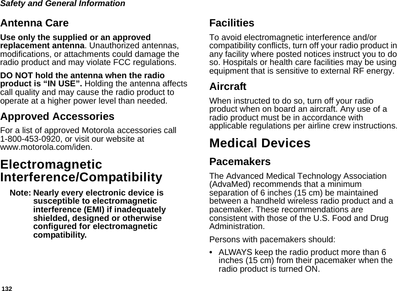 132Safety and General InformationAntenna CareUse only the supplied or an approved replacement antenna. Unauthorized antennas, modifications, or attachments could damage the radio product and may violate FCC regulations. DO NOT hold the antenna when the radio product is “IN USE”. Holding the antenna affects call quality and may cause the radio product to operate at a higher power level than needed.Approved AccessoriesFor a list of approved Motorola accessories call 1-800-453-0920, or visit our website at www.motorola.com/iden.Electromagnetic Interference/CompatibilityNote: Nearly every electronic device is susceptible to electromagnetic interference (EMI) if inadequately shielded, designed or otherwise configured for electromagnetic compatibility.FacilitiesTo avoid electromagnetic interference and/or compatibility conflicts, turn off your radio product in any facility where posted notices instruct you to do so. Hospitals or health care facilities may be using equipment that is sensitive to external RF energy.AircraftWhen instructed to do so, turn off your radio product when on board an aircraft. Any use of a radio product must be in accordance with applicable regulations per airline crew instructions.Medical DevicesPacemakersThe Advanced Medical Technology Association (AdvaMed) recommends that a minimum separation of 6 inches (15 cm) be maintained between a handheld wireless radio product and a pacemaker. These recommendations are consistent with those of the U.S. Food and Drug Administration.Persons with pacemakers should:•ALWAYS keep the radio product more than 6 inches (15 cm) from their pacemaker when the radio product is turned ON. 