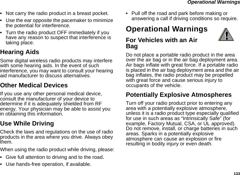 133 Operational Warnings•Not carry the radio product in a breast pocket. •Use the ear opposite the pacemaker to minimize the potential for interference. •Turn the radio product OFF immediately if you have any reason to suspect that interference is taking place. Hearing AidsSome digital wireless radio products may interfere with some hearing aids. In the event of such interference, you may want to consult your hearing aid manufacturer to discuss alternatives.Other Medical DevicesIf you use any other personal medical device, consult the manufacturer of your device to determine if it is adequately shielded from RF energy. Your physician may be able to assist you in obtaining this information.Use While DrivingCheck the laws and regulations on the use of radio products in the area where you drive. Always obey them.When using the radio product while driving, please:•Give full attention to driving and to the road.•Use hands-free operation, if available.•Pull off the road and park before making or answering a call if driving conditions so require.Operational WarningsFor Vehicles with an Air BagDo not place a portable radio product in the area over the air bag or in the air bag deployment area. Air bags inflate with great force. If a portable radio is placed in the air bag deployment area and the air bag inflates, the radio product may be propelled with great force and cause serious injury to occupants of the vehicle. Potentially Explosive AtmospheresTurn off your radio product prior to entering any area with a potentially explosive atmosphere, unless it is a radio product type especially qualified for use in such areas as “Intrinsically Safe” (for example, Factory Mutual, CSA, or UL approved). Do not remove, install, or charge batteries in such areas. Sparks in a potentially explosive atmosphere can cause an explosion or fire resulting in bodily injury or even death.!!