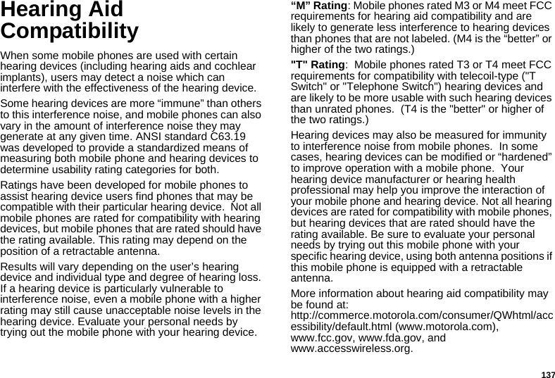 137Hearing Aid CompatibilityWhen some mobile phones are used with certain hearing devices (including hearing aids and cochlear implants), users may detect a noise which can interfere with the effectiveness of the hearing device.Some hearing devices are more “immune” than others to this interference noise, and mobile phones can also vary in the amount of interference noise they may generate at any given time. ANSI standard C63.19 was developed to provide a standardized means of measuring both mobile phone and hearing devices to determine usability rating categories for both.Ratings have been developed for mobile phones to assist hearing device users find phones that may be compatible with their particular hearing device.  Not all mobile phones are rated for compatibility with hearing devices, but mobile phones that are rated should have the rating available. This rating may depend on the position of a retractable antenna.Results will vary depending on the user’s hearing device and individual type and degree of hearing loss. If a hearing device is particularly vulnerable to interference noise, even a mobile phone with a higher rating may still cause unacceptable noise levels in the hearing device. Evaluate your personal needs by trying out the mobile phone with your hearing device.“M” Rating: Mobile phones rated M3 or M4 meet FCC requirements for hearing aid compatibility and are likely to generate less interference to hearing devices than phones that are not labeled. (M4 is the “better” or higher of the two ratings.)&quot;T&quot; Rating:  Mobile phones rated T3 or T4 meet FCC requirements for compatibility with telecoil-type (&quot;T Switch&quot; or &quot;Telephone Switch&quot;) hearing devices and are likely to be more usable with such hearing devices than unrated phones.  (T4 is the &quot;better&quot; or higher of the two ratings.)Hearing devices may also be measured for immunity to interference noise from mobile phones.  In some cases, hearing devices can be modified or “hardened” to improve operation with a mobile phone.  Your hearing device manufacturer or hearing health professional may help you improve the interaction of your mobile phone and hearing device. Not all hearing devices are rated for compatibility with mobile phones, but hearing devices that are rated should have the rating available. Be sure to evaluate your personal needs by trying out this mobile phone with your specific hearing device, using both antenna positions if this mobile phone is equipped with a retractable antenna.More information about hearing aid compatibility may be found at:  http://commerce.motorola.com/consumer/QWhtml/accessibility/default.html (www.motorola.com), www.fcc.gov, www.fda.gov, and www.accesswireless.org.  