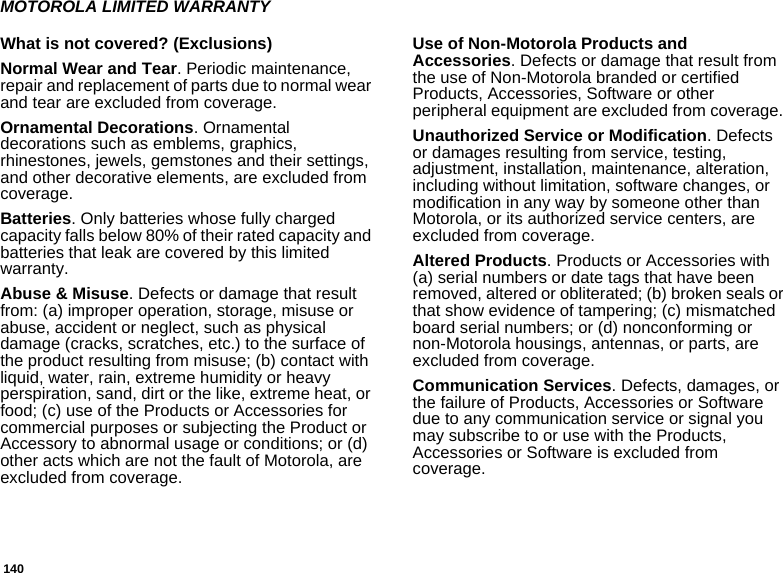 140MOTOROLA LIMITED WARRANTYWhat is not covered? (Exclusions)Normal Wear and Tear. Periodic maintenance, repair and replacement of parts due to normal wear and tear are excluded from coverage.Ornamental Decorations. Ornamental decorations such as emblems, graphics, rhinestones, jewels, gemstones and their settings, and other decorative elements, are excluded from coverage.Batteries. Only batteries whose fully charged capacity falls below 80% of their rated capacity and batteries that leak are covered by this limited warranty.Abuse &amp; Misuse. Defects or damage that result from: (a) improper operation, storage, misuse or abuse, accident or neglect, such as physical damage (cracks, scratches, etc.) to the surface of the product resulting from misuse; (b) contact with liquid, water, rain, extreme humidity or heavy perspiration, sand, dirt or the like, extreme heat, or food; (c) use of the Products or Accessories for commercial purposes or subjecting the Product or Accessory to abnormal usage or conditions; or (d) other acts which are not the fault of Motorola, are excluded from coverage.Use of Non-Motorola Products and Accessories. Defects or damage that result from the use of Non-Motorola branded or certified Products, Accessories, Software or other peripheral equipment are excluded from coverage. Unauthorized Service or Modification. Defects or damages resulting from service, testing, adjustment, installation, maintenance, alteration, including without limitation, software changes, or modification in any way by someone other than Motorola, or its authorized service centers, are excluded from coverage. Altered Products. Products or Accessories with (a) serial numbers or date tags that have been removed, altered or obliterated; (b) broken seals or that show evidence of tampering; (c) mismatched board serial numbers; or (d) nonconforming or non-Motorola housings, antennas, or parts, are excluded from coverage.Communication Services. Defects, damages, or the failure of Products, Accessories or Software due to any communication service or signal you may subscribe to or use with the Products, Accessories or Software is excluded from coverage.