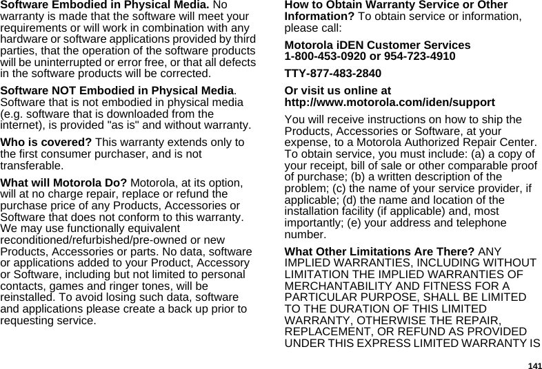 141Software Embodied in Physical Media. No warranty is made that the software will meet your requirements or will work in combination with any hardware or software applications provided by third parties, that the operation of the software products will be uninterrupted or error free, or that all defects in the software products will be corrected. Software NOT Embodied in Physical Media. Software that is not embodied in physical media (e.g. software that is downloaded from the internet), is provided &quot;as is&quot; and without warranty.Who is covered? This warranty extends only to the first consumer purchaser, and is not transferable.What will Motorola Do? Motorola, at its option, will at no charge repair, replace or refund the purchase price of any Products, Accessories or Software that does not conform to this warranty. We may use functionally equivalent reconditioned/refurbished/pre-owned or new Products, Accessories or parts. No data, software or applications added to your Product, Accessory or Software, including but not limited to personal contacts, games and ringer tones, will be reinstalled. To avoid losing such data, software and applications please create a back up prior to requesting service. How to Obtain Warranty Service or Other Information? To obtain service or information, please call:Motorola iDEN Customer Services 1-800-453-0920 or 954-723-4910TTY-877-483-2840Or visit us online at http://www.motorola.com/iden/supportYou will receive instructions on how to ship the Products, Accessories or Software, at your expense, to a Motorola Authorized Repair Center. To obtain service, you must include: (a) a copy of your receipt, bill of sale or other comparable proof of purchase; (b) a written description of the problem; (c) the name of your service provider, if applicable; (d) the name and location of the installation facility (if applicable) and, most importantly; (e) your address and telephone number. What Other Limitations Are There? ANY IMPLIED WARRANTIES, INCLUDING WITHOUT LIMITATION THE IMPLIED WARRANTIES OF MERCHANTABILITY AND FITNESS FOR A PARTICULAR PURPOSE, SHALL BE LIMITED TO THE DURATION OF THIS LIMITED WARRANTY, OTHERWISE THE REPAIR, REPLACEMENT, OR REFUND AS PROVIDED UNDER THIS EXPRESS LIMITED WARRANTY IS 