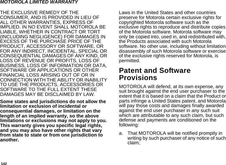 142MOTOROLA LIMITED WARRANTYTHE EXCLUSIVE REMEDY OF THE CONSUMER, AND IS PROVIDED IN LIEU OF ALL OTHER WARRANTIES, EXPRESS OF IMPLIED. IN NO EVENT SHALL MOTOROLA BE LIABLE, WHETHER IN CONTRACT OR TORT (INCLUDING NEGLIGENCE) FOR DAMAGES IN EXCESS OF THE PURCHASE PRICE OF THE PRODUCT, ACCESSORY OR SOFTWARE, OR FOR ANY INDIRECT, INCIDENTAL, SPECIAL OR CONSEQUENTIAL DAMAGES OF ANY KIND, OR LOSS OF REVENUE OR PROFITS, LOSS OF BUSINESS, LOSS OF INFORMATION OR DATA, SOFTWARE OR APPLICATIONS OR OTHER FINANCIAL LOSS ARISING OUT OF OR IN CONNECTION WITH THE ABILITY OR INABILITY TO USE THE PRODUCTS, ACCESSORIES OR SOFTWARE TO THE FULL EXTENT THESE DAMAGES MAY BE DISCLAIMED BY LAW.Some states and jurisdictions do not allow the limitation or exclusion of incidental or consequential damages, or limitation on the length of an implied warranty, so the above limitations or exclusions may not apply to you. This warranty gives you specific legal rights, and you may also have other rights that vary from state to state or from one jurisdiction to another.Laws in the United States and other countries preserve for Motorola certain exclusive rights for copyrighted Motorola software such as the exclusive rights to reproduce and distribute copies of the Motorola software. Motorola software may only be copied into, used in, and redistributed with, the Products associated with such Motorola software. No other use, including without limitation disassembly of such Motorola software or exercise of the exclusive rights reserved for Motorola, is permitted. Patent and Software ProvisionsMOTOROLA will defend, at its own expense, any suit brought against the end user purchaser to the extent that it is based on a claim that the Product or parts infringe a United States patent, and Motorola will pay those costs and damages finally awarded against the end user purchaser in any such suit which are attributable to any such claim, but such defense and payments are conditioned on the following:a. That MOTOROLA will be notified promptly in writing by such purchaser of any notice of such claim;