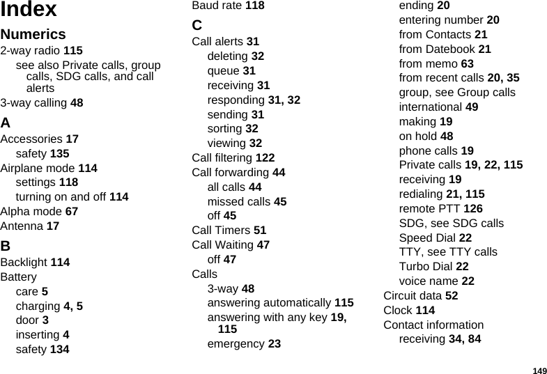 149IndexNumerics2-way radio 115see also Private calls, group calls, SDG calls, and call alerts3-way calling 48AAccessories 17safety 135Airplane mode 114settings 118turning on and off 114Alpha mode 67Antenna 17BBacklight 114Batterycare 5charging 4, 5door 3inserting 4safety 134Baud rate 118CCall alerts 31deleting 32queue 31receiving 31responding 31, 32sending 31sorting 32viewing 32Call filtering 122Call forwarding 44all calls 44missed calls 45off 45Call Timers 51Call Waiting 47off 47Calls3-way 48answering automatically 115answering with any key 19, 115emergency 23ending 20entering number 20from Contacts 21from Datebook 21from memo 63from recent calls 20, 35group, see Group callsinternational 49making 19on hold 48phone calls 19Private calls 19, 22, 115receiving 19redialing 21, 115remote PTT 126SDG, see SDG callsSpeed Dial 22TTY, see TTY callsTurbo Dial 22voice name 22Circuit data 52Clock 114Contact informationreceiving 34, 84