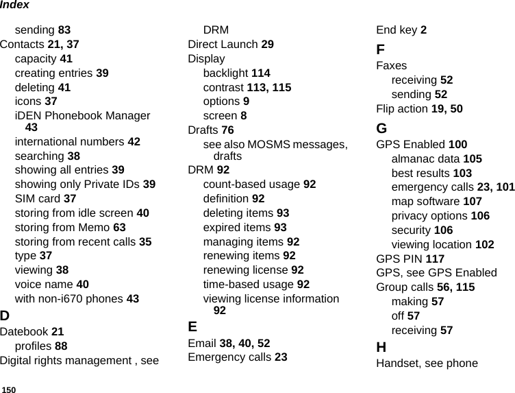 150Indexsending 83Contacts 21, 37capacity 41creating entries 39deleting 41icons 37iDEN Phonebook Manager 43international numbers 42searching 38showing all entries 39showing only Private IDs 39SIM card 37storing from idle screen 40storing from Memo 63storing from recent calls 35type 37viewing 38voice name 40with non-i670 phones 43DDatebook 21profiles 88Digital rights management , see DRMDirect Launch 29Displaybacklight 114contrast 113, 115options 9screen 8Drafts 76see also MOSMS messages, draftsDRM 92count-based usage 92definition 92deleting items 93expired items 93managing items 92renewing items 92renewing license 92time-based usage 92viewing license information 92EEmail 38, 40, 52Emergency calls 23End key 2FFaxesreceiving 52sending 52Flip action 19, 50GGPS Enabled 100almanac data 105best results 103emergency calls 23, 101map software 107privacy options 106security 106viewing location 102GPS PIN 117GPS, see GPS EnabledGroup calls 56, 115making 57off 57receiving 57HHandset, see phone