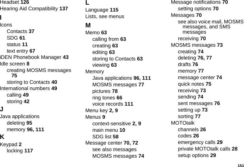 151Headset 126Hearing Aid Compatibility 137IIconsContacts 37SDG 61status 11text entry 67iDEN Phonebook Manager 43Idle screen 8creating MOSMS messages 75storing to Contacts 40International numbers 49calling 49storing 42JJava applicationsdeleting 95memory 96, 111KKeypad 2locking 117LLanguage 115Lists, see menusMMemo 63calling from 63creating 63editing 63storing to Contacts 63viewing 63MemoryJava applications 96, 111MOSMS messages 77pictures 78ring tones 66voice records 111Menu key 2, 9Menus 9context-sensitive 2, 9main menu 10SDG list 58Message center 70, 72see also messagesMOSMS messages 74Message notifications 70setting options 70Messages 70see also voice mail, MOSMS messages, and SMS messagesreceiving 70MOSMS messages 73creating 74deleting 76, 77drafts 76memory 77message center 74quick notes 75receiving 73sending 74sent messages 76setting up 73sorting 77MOTOtalkchannels 26codes 26emergency calls 29private MOTOtalk calls 28setup options 29