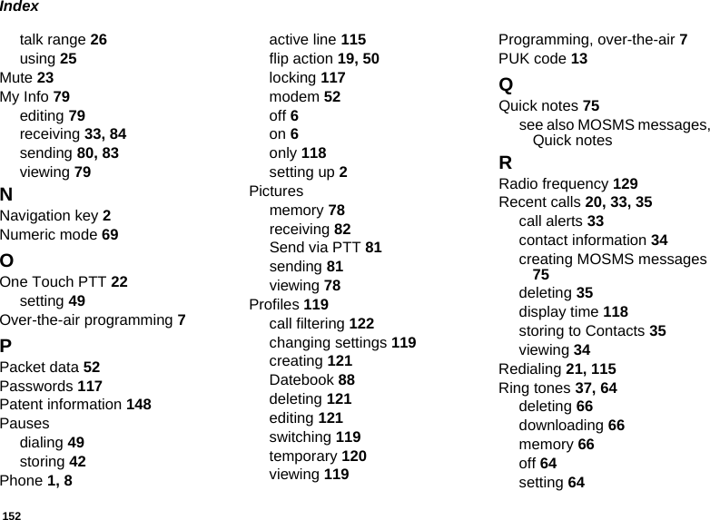 152Indextalk range 26using 25Mute 23My Info 79editing 79receiving 33, 84sending 80, 83viewing 79NNavigation key 2Numeric mode 69OOne Touch PTT 22setting 49Over-the-air programming 7PPacket data 52Passwords 117Patent information 148Pausesdialing 49storing 42Phone 1, 8active line 115flip action 19, 50locking 117modem 52off 6on 6only 118setting up 2Picturesmemory 78receiving 82Send via PTT 81sending 81viewing 78Profiles 119call filtering 122changing settings 119creating 121Datebook 88deleting 121editing 121switching 119temporary 120viewing 119Programming, over-the-air 7PUK code 13QQuick notes 75see also MOSMS messages, Quick notesRRadio frequency 129Recent calls 20, 33, 35call alerts 33contact information 34creating MOSMS messages 75deleting 35display time 118storing to Contacts 35viewing 34Redialing 21, 115Ring tones 37, 64deleting 66downloading 66memory 66off 64setting 64