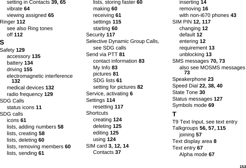 153setting in Contacts 39, 65vibrate 64viewing assigned 65Ringer 112see also Ring tonesoff 112SSafety 129accessory 135battery 134driving 155electromagnetic interference 132medical devices 132radio frequency 129SDG Callsstatus icons 11SDG callsicons 61lists, adding numbers 58lists, creating 58lists, deleting 60lists, removing members 60lists, sending 61lists, storing faster 60making 60receiving 61settings 115starting 60Security 117Selective Dynamic Group Calls, see SDG callsSend via PTT 81contact information 83My Info 83pictures 81SDG lists 61setting for pictures 82Service, activating 6Settings 114resetting 117Shortcutscreating 124deleting 125editing 125using 124SIM card 3, 12, 14Contacts 37inserting 14removing 16with non-i670 phones 43SIM PIN 12, 117changing 12default 12entering 12requirement 13unblocking 13SMS messages 70, 73also see MOSMS messages 73Speakerphone 23Speed Dial 22, 38, 40State Tone 30Status messages 127Symbols mode 69TT9 Text Input, see text entryTalkgroups 56, 57, 115joining 57Text display area 8Text entry 67Alpha mode 67