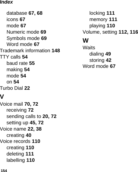 154Indexdatabase 67, 68icons 67mode 67Numeric mode 69Symbols mode 69Word mode 67Trademark information 148TTY calls 54baud rate 55making 54mode 54on 54Turbo Dial 22VVoice mail 70, 72receiving 72sending calls to 20, 72setting up 45, 72Voice name 22, 38creating 40Voice records 110creating 110deleting 111labelling 110locking 111memory 111playing 110Volume, setting 112, 116WWaitsdialing 49storing 42Word mode 67