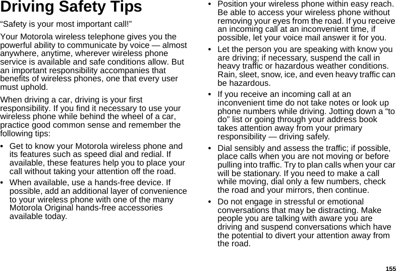 155Driving Safety Tips“Safety is your most important call!”Your Motorola wireless telephone gives you the powerful ability to communicate by voice — almost anywhere, anytime, wherever wireless phone service is available and safe conditions allow. But an important responsibility accompanies that benefits of wireless phones, one that every user must uphold.When driving a car, driving is your first responsibility. If you find it necessary to use your wireless phone while behind the wheel of a car, practice good common sense and remember the following tips:•Get to know your Motorola wireless phone and its features such as speed dial and redial. If available, these features help you to place your call without taking your attention off the road.•When available, use a hands-free device. If possible, add an additional layer of convenience to your wireless phone with one of the many Motorola Original hands-free accessories available today.•Position your wireless phone within easy reach. Be able to access your wireless phone without removing your eyes from the road. If you receive an incoming call at an inconvenient time, if possible, let your voice mail answer it for you.•Let the person you are speaking with know you are driving; if necessary, suspend the call in heavy traffic or hazardous weather conditions. Rain, sleet, snow, ice, and even heavy traffic can be hazardous.•If you receive an incoming call at an inconvenient time do not take notes or look up phone numbers while driving. Jotting down a “to do” list or going through your address book takes attention away from your primary responsibility — driving safely.•Dial sensibly and assess the traffic; if possible, place calls when you are not moving or before pulling into traffic. Try to plan calls when your car will be stationary. If you need to make a call while moving, dial only a few numbers, check the road and your mirrors, then continue.•Do not engage in stressful or emotional conversations that may be distracting. Make people you are talking with aware you are driving and suspend conversations which have the potential to divert your attention away from the road.