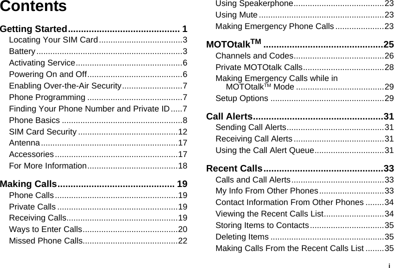 iContentsGetting Started........................................... 1Locating Your SIM Card....................................3Battery...............................................................3Activating Service..............................................6Powering On and Off.........................................6Enabling Over-the-Air Security..........................7Phone Programming .........................................7Finding Your Phone Number and Private ID.....7Phone Basics ....................................................8SIM Card Security ...........................................12Antenna...........................................................17Accessories.....................................................17For More Information.......................................18Making Calls............................................. 19Phone Calls.....................................................19Private Calls ....................................................19Receiving Calls................................................19Ways to Enter Calls.........................................20Missed Phone Calls.........................................22Using Speakerphone.......................................23Using Mute ......................................................23Making Emergency Phone Calls .....................23MOTOtalkTM ..............................................25Channels and Codes.......................................26Private MOTOtalk Calls...................................28Making Emergency Calls while in MOTOtalkTM Mode ......................................29Setup Options .................................................29Call Alerts..................................................31Sending Call Alerts..........................................31Receiving Call Alerts .......................................31Using the Call Alert Queue..............................31Recent Calls..............................................33Calls and Call Alerts........................................33My Info From Other Phones............................33Contact Information From Other Phones ........34Viewing the Recent Calls List..........................34Storing Items to Contacts................................35Deleting Items .................................................35Making Calls From the Recent Calls List ........35