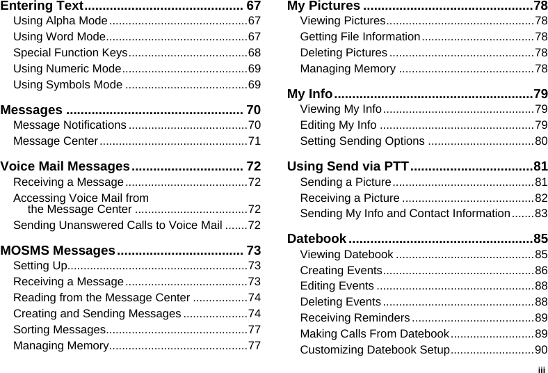 iiiEntering Text............................................ 67Using Alpha Mode...........................................67Using Word Mode............................................67Special Function Keys.....................................68Using Numeric Mode.......................................69Using Symbols Mode ......................................69Messages ................................................. 70Message Notifications .....................................70Message Center..............................................71Voice Mail Messages............................... 72Receiving a Message......................................72Accessing Voice Mail from the Message Center ...................................72Sending Unanswered Calls to Voice Mail .......72MOSMS Messages................................... 73Setting Up........................................................73Receiving a Message......................................73Reading from the Message Center .................74Creating and Sending Messages ....................74Sorting Messages............................................77Managing Memory...........................................77My Pictures ...............................................78Viewing Pictures..............................................78Getting File Information...................................78Deleting Pictures .............................................78Managing Memory ..........................................78My Info.......................................................79Viewing My Info...............................................79Editing My Info ................................................79Setting Sending Options .................................80Using Send via PTT..................................81Sending a Picture............................................81Receiving a Picture .........................................82Sending My Info and Contact Information.......83Datebook...................................................85Viewing Datebook ...........................................85Creating Events...............................................86Editing Events .................................................88Deleting Events ...............................................88Receiving Reminders ......................................89Making Calls From Datebook..........................89Customizing Datebook Setup..........................90