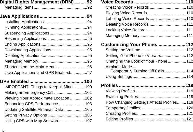 ivDigital Rights Management (DRM)......... 92Managing Items...............................................92Java Applications.................................... 94Installing Applications......................................94Running Applications.......................................94Suspending Applications.................................94Resuming Applications....................................95Ending Applications.........................................95Downloading Applications ...............................95Deleting Applications.......................................95Managing Memory...........................................96Shortcuts on the Main Menu ...........................96Java Applications and GPS Enabled...............97GPS Enabled.......................................... 100IMPORTANT: Things to Keep in Mind ..........100Making an Emergency Call ...........................101Viewing Your Approximate Location .............102Enhancing GPS Performance .......................103Updating Satellite Almanac Data...................105Setting Privacy Options.................................106Using GPS with Map Software......................107Voice Records ........................................110Creating Voice Records ................................110Playing Voice Records ..................................110Labeling Voice Records ................................110Deleting Voice Records.................................111Locking Voice Records .................................111Managing Memory ........................................111Customizing Your Phone.......................112Setting the Volume........................................112Setting Your Phone to Vibrate.......................112Changing the Look of Your Phone ................112Airplane Mode— Temporarily Turning Off Calls...................114Using Settings ...............................................114Profiles ....................................................119Viewing Profiles.............................................119Switching Profiles..........................................119How Changing Settings Affects Profiles........119Temporary Profiles........................................120Creating Profiles............................................121Editing Profiles ..............................................121