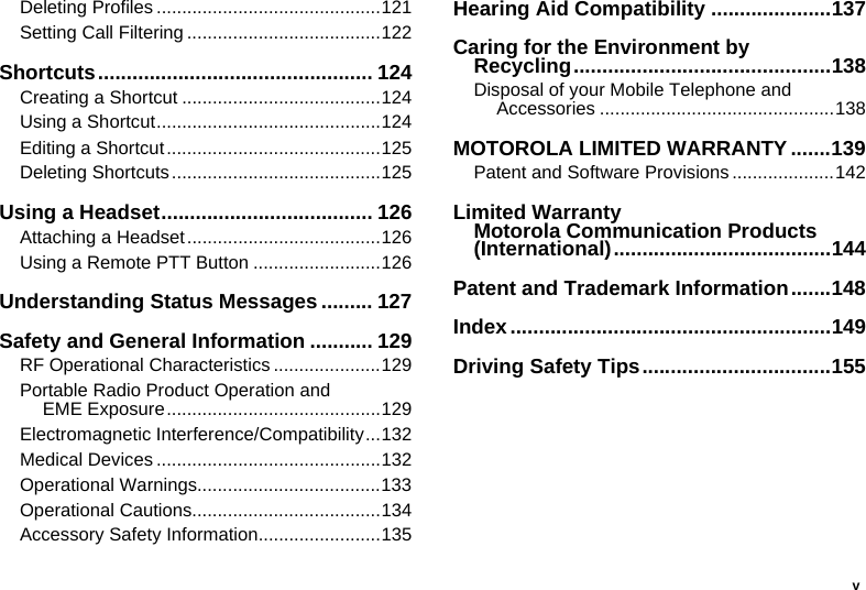 vDeleting Profiles ............................................121Setting Call Filtering ......................................122Shortcuts................................................ 124Creating a Shortcut .......................................124Using a Shortcut............................................124Editing a Shortcut..........................................125Deleting Shortcuts.........................................125Using a Headset..................................... 126Attaching a Headset......................................126Using a Remote PTT Button .........................126Understanding Status Messages ......... 127Safety and General Information ........... 129RF Operational Characteristics .....................129Portable Radio Product Operation and EME Exposure..........................................129Electromagnetic Interference/Compatibility...132Medical Devices ............................................132Operational Warnings....................................133Operational Cautions.....................................134Accessory Safety Information........................135Hearing Aid Compatibility .....................137Caring for the Environment by Recycling.............................................138Disposal of your Mobile Telephone and Accessories ..............................................138MOTOROLA LIMITED WARRANTY .......139Patent and Software Provisions ....................142Limited Warranty Motorola Communication Products (International)......................................144Patent and Trademark Information.......148Index........................................................149Driving Safety Tips.................................155