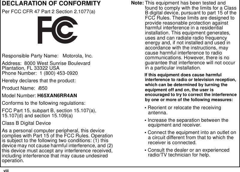  viiiDECLARATION OF CONFORMITYPer FCC CFR 47 Part 2 Section 2.1077(a)Responsible Party Name:   Motorola, Inc.Address:  8000 West Sunrise Boulevard Plantation, FL 33322 USA Phone Number:  1 (800) 453-0920Hereby declares that the product:Product Name:  i850Model Number: H65XAN6RR4ANConforms to the following regulations:FCC Part 15, subpart B, section 15.107(a), 15.107(d) and section 15.109(a)Class B Digital DeviceAs a personal computer peripheral, this device complies with Part 15 of the FCC Rules. Operation is subject to the following two conditions: (1) this device may not cause harmful interference, and (2) this device must accept any interference received, including interference that may cause undesired operation.Note: This equipment has been tested and found to comply with the limits for a Class B digital device, pursuant to part 15 of the FCC Rules. These limits are designed to provide reasonable protection against harmful interference in a residential installation. This equipment generates, uses and can radiate radio frequency energy and, if not installed and used in accordance with the instructions, may cause harmful interference to radio communications. However, there is no guarantee that interference will not occur in a particular installation. If this equipment does cause harmful interference to radio or television reception, which can be determined by turning the equipment off and on, the user is encouraged to try to correct the interference by one or more of the following measures:• Reorient or relocate the receiving antenna.• Increase the separation between the equipment and receiver.• Connect the equipment into an outlet on a circuit different from that to which the receiver is connected.• Consult the dealer or an experienced radio/TV technician for help.