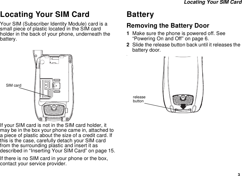 3 Locating Your SIM CardLocating Your SIM CardYour SIM (Subscriber Identity Module) card is a small piece of plastic located in the SIM card holder in the back of your phone, underneath the battery.If your SIM card is not in the SIM card holder, it may be in the box your phone came in, attached to a piece of plastic about the size of a credit card. If this is the case, carefully detach your SIM card from the surrounding plastic and insert it as described in “Inserting Your SIM Card” on page 15.If there is no SIM card in your phone or the box, contact your service provider.BatteryRemoving the Battery Door1Make sure the phone is powered off. See “Powering On and Off” on page 6.2Slide the release button back until it releases the battery door..SIM cardrelease button