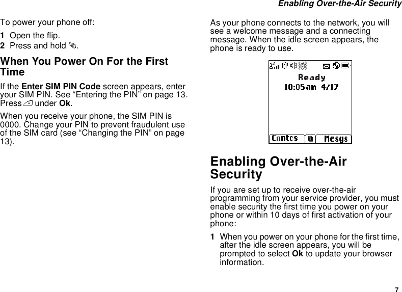 7 Enabling Over-the-Air SecurityTo power your phone off:1Open the flip.2Press and hold p.When You Power On For the First TimeIf the Enter SIM PIN Code screen appears, enter your SIM PIN. See “Entering the PIN” on page 13. Press A under Ok.When you receive your phone, the SIM PIN is 0000. Change your PIN to prevent fraudulent use of the SIM card (see “Changing the PIN” on page 13).As your phone connects to the network, you will see a welcome message and a connecting message. When the idle screen appears, the phone is ready to use.Enabling Over-the-Air SecurityIf you are set up to receive over-the-air programming from your service provider, you must enable security the first time you power on your phone or within 10 days of first activation of your phone:1When you power on your phone for the first time, after the idle screen appears, you will be prompted to select Ok to update your browser information.