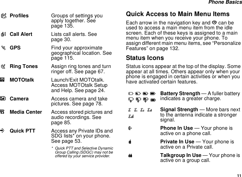 11 Phone BasicsQuick Access to Main Menu ItemsEach arrow in the navigation key and O can be used to access a main menu item from the idle screen. Each of these keys is assigned to a main menu item when you receive your phone. To assign different main menu items, see “Personalize Features” on page 132.Status IconsStatus icons appear at the top of the display. Some appear at all times. Others appear only when your phone is engaged in certain activities or when you have activated certain features.pProfiles Groups of settings you apply together. See page 135.kCall Alert Lists call alerts. See page 30.lGPS Find your approximate geographical location. See page 115.mRing Tones Assign ring tones and turn ringer off. See page 67.mMOTOtalk Launch/Exit MOTOtalk. Access MOTOtalk Setup and Help. See page 24.CCamera Access camera and take pictures. See page 78.mMedia Center Access stored pictures and audio recordings. See page 85.QQuick PTT Access any Private IDs and SDG lists* on your phone. See page 53.* Quick PTT and Selective Dynamic Group Calling (SDGC) may not be offered by your service provider.abcdefgdBattery Strength — A fuller battery indicates a greater charge.o p q r sSignal Strength — More bars next to the antenna indicate a stronger signal.APhone In Use — Your phone is active on a phone call.BPrivate In Use — Your phone is active on a Private call.CTalkgroup In Use — Your phone is active on a group call.