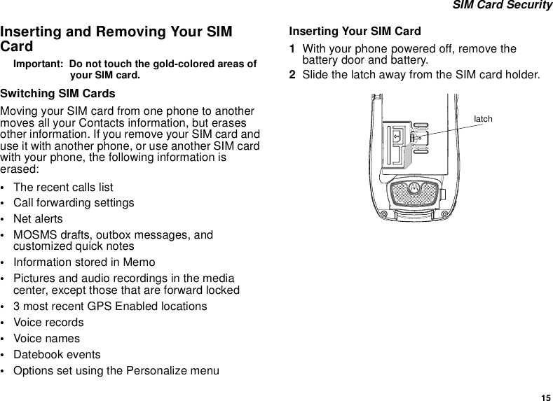 15 SIM Card SecurityInserting and Removing Your SIM CardImportant:  Do not touch the gold-colored areas of your SIM card.Switching SIM CardsMoving your SIM card from one phone to another moves all your Contacts information, but erases other information. If you remove your SIM card and use it with another phone, or use another SIM card with your phone, the following information is erased:•The recent calls list•Call forwarding settings•Net alerts•MOSMS drafts, outbox messages, and customized quick notes•Information stored in Memo•Pictures and audio recordings in the media center, except those that are forward locked•3 most recent GPS Enabled locations•Voice records•Voice names•Datebook events•Options set using the Personalize menuInserting Your SIM Card1With your phone powered off, remove the battery door and battery.2Slide the latch away from the SIM card holder. latch