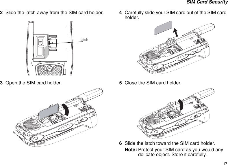 17 SIM Card Security2Slide the latch away from the SIM card holder.  3Open the SIM card holder.4Carefully slide your SIM card out of the SIM card holder. 5Close the SIM card holder.6Slide the latch toward the SIM card holder.Note: Protect your SIM card as you would any delicate object. Store it carefully.latch