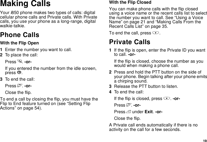 19Making CallsYour i850 phone makes two types of calls: digital cellular phone calls and Private calls. With Private calls, you use your phone as a long-range, digital walkie-talkie.Phone CallsWith the Flip Open1Enter the number you want to call.2To place the call:Press s. -or-If you entered the number from the idle screen, press O.3To end the call:Press e. -or-Close the flip.To end a call by closing the flip, you must have the Flip to End feature turned on (see “Setting Flip Actions” on page 54).With the Flip ClosedYou can make phone calls with the flip closed using a voice name or the recent calls list to select the number you want to call. See “Using a Voice Name” on page 21 and “Making Calls From the Recent Calls List” on page 35.To end the call, press ..Private Calls1If the flip is open, enter the Private ID you want to call. -or-If the flip is closed, choose the number as you would when making a phone call.2Press and hold the PTT button on the side of your phone. Begin talking after your phone emits a chirping sound.3Release the PTT button to listen.4To end the call:If the flip is closed, press .. -or-Press e. -or-Press A under Exit. -or-Close the flip.A Private call ends automatically if there is no activity on the call for a few seconds.