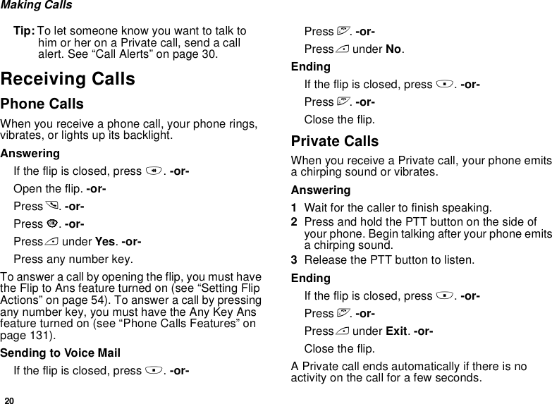 20Making CallsTip: To let someone know you want to talk to him or her on a Private call, send a call alert. See “Call Alerts” on page 30.Receiving CallsPhone CallsWhen you receive a phone call, your phone rings, vibrates, or lights up its backlight.AnsweringIf the flip is closed, press t. -or-Open the flip. -or-Press s. -or-Press O. -or-Press A under Yes. -or-Press any number key.To answer a call by opening the flip, you must have the Flip to Ans feature turned on (see “Setting Flip Actions” on page 54). To answer a call by pressing any number key, you must have the Any Key Ans feature turned on (see “Phone Calls Features” on page 131).Sending to Voice MailIf the flip is closed, press .. -or-Press e. -or-Press A under No.EndingIf the flip is closed, press .. -or-Press e. -or-Close the flip.Private CallsWhen you receive a Private call, your phone emits a chirping sound or vibrates.Answering1Wait for the caller to finish speaking.2Press and hold the PTT button on the side of your phone. Begin talking after your phone emits a chirping sound.3Release the PTT button to listen.EndingIf the flip is closed, press .. -or-Press e. -or-Press A under Exit. -or-Close the flip.A Private call ends automatically if there is no activity on the call for a few seconds.