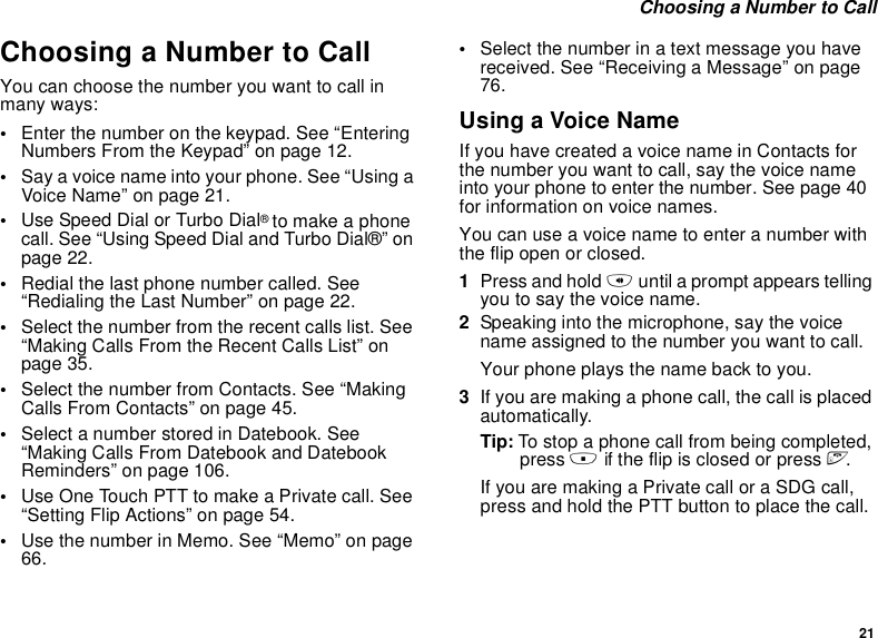 21 Choosing a Number to CallChoosing a Number to CallYou can choose the number you want to call in many ways:•Enter the number on the keypad. See “Entering Numbers From the Keypad” on page 12.•Say a voice name into your phone. See “Using a Voice Name” on page 21.•Use Speed Dial or Turbo Dial® to make a phone call. See “Using Speed Dial and Turbo Dial®” on page 22.•Redial the last phone number called. See “Redialing the Last Number” on page 22.•Select the number from the recent calls list. See “Making Calls From the Recent Calls List” on page 35.•Select the number from Contacts. See “Making Calls From Contacts” on page 45.•Select a number stored in Datebook. See “Making Calls From Datebook and Datebook Reminders” on page 106.•Use One Touch PTT to make a Private call. See “Setting Flip Actions” on page 54.•Use the number in Memo. See “Memo” on page 66.•Select the number in a text message you have received. See “Receiving a Message” on page 76.Using a Voice NameIf you have created a voice name in Contacts for the number you want to call, say the voice name into your phone to enter the number. See page 40  for information on voice names.You can use a voice name to enter a number with the flip open or closed.1Press and hold t until a prompt appears telling you to say the voice name.2Speaking into the microphone, say the voice name assigned to the number you want to call.Your phone plays the name back to you.3If you are making a phone call, the call is placed automatically.Tip: To stop a phone call from being completed, press . if the flip is closed or press e.If you are making a Private call or a SDG call, press and hold the PTT button to place the call.