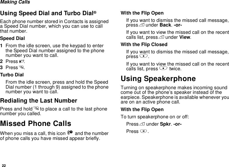 22Making CallsUsing Speed Dial and Turbo Dial®Each phone number stored in Contacts is assigned a Speed Dial number, which you can use to call that number.Speed Dial1From the idle screen, use the keypad to enter the Speed Dial number assigned to the phone number you want to call.2Press #.3Press s.Turbo DialFrom the idle screen, press and hold the Speed Dial number (1 through 9) assigned to the phone number you want to call.Redialing the Last NumberPress and hold s to place a call to the last phone number you called.Missed Phone CallsWhen you miss a call, this icon V and the number of phone calls you have missed appear briefly.With the Flip OpenIf you want to dismiss the missed call message, press A under Back. -or-If you want to view the missed call on the recent calls list, press A under View.With the Flip ClosedIf you want to dismiss the missed call message, press ..If you want to view the missed call on the recent calls list, press . twice.Using SpeakerphoneTurning on speakerphone makes incoming sound come out of the phone’s speaker instead of the earpiece. Speakerphone is available whenever you are on an active phone call.With the Flip OpenTo turn speakerphone on or off:Press A under Spkr. -or-Press t.
