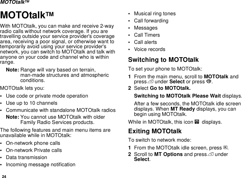 24MOTOtalkTMMOTOtalkTMWith MOTOtalk, you can make and receive 2-way radio calls without network coverage. If you are travelling outside your service provider&apos;s coverage area, receiving a poor signal, or otherwise want to temporarily avoid using your service provider&apos;s network, you can switch to MOTOtalk and talk with anyone on your code and channel who is within range.Note: Range will vary based on terrain, man-made structures and atmospheric conditions.MOTOtalk lets you:•Use code or private mode operation•Use up to 10 channels•Communicate with standalone MOTOtalk radiosNote: You cannot use MOTOtalk with older Family Radio Services products.The following features and main menu items are unavailable while in MOTOtalk:•On-network phone calls•On-network Private calls•Data transmission•Incoming message notification•Musical ring tones•Call forwarding•Messages•Call Timers•Call alerts•Voice recordsSwitching to MOTOtalkTo set your phone to MOTOtalk:1From the main menu, scroll to MOTOtalk and press A under Select or press O.2Select Go to MOTOtalk.Switching to MOTOtalk Please Wait displays.After a few seconds, the MOTOtalk idle screen displays. When MT Ready displays, you can begin using MOTOtalk. While in MOTOtalk, this icon m  displays.Exiting MOTOtalkTo switch to network mode:1From the MOTOtalk idle screen, press m.2Scroll to MT Options and press A under Select.