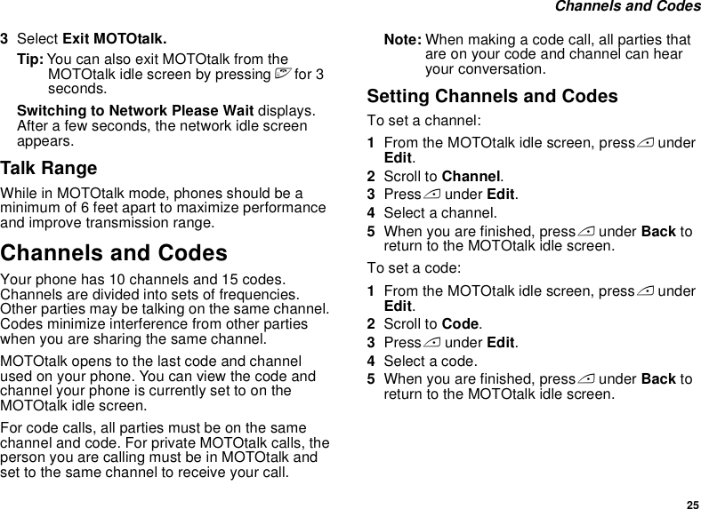 25 Channels and Codes3Select Exit MOTOtalk.Tip: You can also exit MOTOtalk from the MOTOtalk idle screen by pressing e for 3 seconds.Switching to Network Please Wait displays. After a few seconds, the network idle screen appears.Talk RangeWhile in MOTOtalk mode, phones should be a minimum of 6 feet apart to maximize performance and improve transmission range. Channels and CodesYour phone has 10 channels and 15 codes. Channels are divided into sets of frequencies. Other parties may be talking on the same channel. Codes minimize interference from other parties when you are sharing the same channel.MOTOtalk opens to the last code and channel used on your phone. You can view the code and channel your phone is currently set to on the MOTOtalk idle screen.For code calls, all parties must be on the same channel and code. For private MOTOtalk calls, the person you are calling must be in MOTOtalk and set to the same channel to receive your call.Note: When making a code call, all parties that are on your code and channel can hear your conversation.Setting Channels and CodesTo set a channel:1From the MOTOtalk idle screen, press A under Edit.2Scroll to Channel.3Press A under Edit.4Select a channel.5When you are finished, press A under Back to return to the MOTOtalk idle screen.To set a code:1From the MOTOtalk idle screen, press A under Edit.2Scroll to Code.3Press A under Edit.4Select a code.5When you are finished, press A under Back to return to the MOTOtalk idle screen.