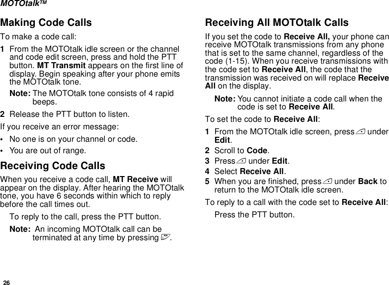 26MOTOtalkTMMaking Code CallsTo make a code call:1From the MOTOtalk idle screen or the channel and code edit screen, press and hold the PTT button. MT Transmit appears on the first line of display. Begin speaking after your phone emits the MOTOtalk tone.Note: The MOTOtalk tone consists of 4 rapid beeps.2Release the PTT button to listen.If you receive an error message:•No one is on your channel or code.•You are out of range.Receiving Code CallsWhen you receive a code call, MT Receive will appear on the display. After hearing the MOTOtalk tone, you have 6 seconds within which to reply before the call times out.To reply to the call, press the PTT button.Note:  An incoming MOTOtalk call can be terminated at any time by pressing e.Receiving All MOTOtalk CallsIf you set the code to Receive All, your phone can receive MOTOtalk transmissions from any phone that is set to the same channel, regardless of the code (1-15). When you receive transmissions with the code set to Receive All, the code that the transmission was received on will replace Receive All on the display. Note: You cannot initiate a code call when the code is set to Receive All.To set the code to Receive All:1From the MOTOtalk idle screen, press A under Edit.2Scroll to Code.3Press A under Edit.4Select Receive All.5When you are finished, press A under Back to return to the MOTOtalk idle screen.To reply to a call with the code set to Receive All: Press the PTT button.