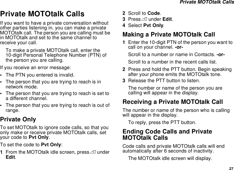 27 Private MOTOtalk CallsPrivate MOTOtalk CallsIf you want to have a private conversation without other parties listening in, you can make a private MOTOtalk call. The person you are calling must be in MOTOtalk and set to the same channel to receive your call.To make a private MOTOtalk call, enter the 10-digit Personal Telephone Number (PTN) of the person you are calling. If you receive an error message:•The PTN you entered is invalid. •The person that you are trying to reach is in network mode.•The person that you are trying to reach is set to a different channel.•The person that you are trying to reach is out of range.Private OnlyTo set MOTOtalk to ignore code calls, so that you only make or receive private MOTOtalk calls, set your code to Pvt Only.To set the code to Pvt Only:1From the MOTOtalk idle screen, press A under Edit.2Scroll to Code.3Press A under Edit.4Select Pvt Only.Making a Private MOTOtalk Call1Enter the 10-digit PTN of the person you want to call on your channel. -or-Scroll to a number or name in Contacts. -or-Scroll to a number in the recent calls list.2Press and hold the PTT button. Begin speaking after your phone emits the MOTOtalk tone.3Release the PTT button to listen.The number or name of the person you are calling will appear in the display.Receiving a Private MOTOtalk CallThe number or name of the person who is calling will appear in the display.To reply, press the PTT button.Ending Code Calls and Private MOTOtalk CallsCode calls and private MOTOtalk calls will end automatically after 6 seconds of inactivity. The MOTOtalk idle screen will display.