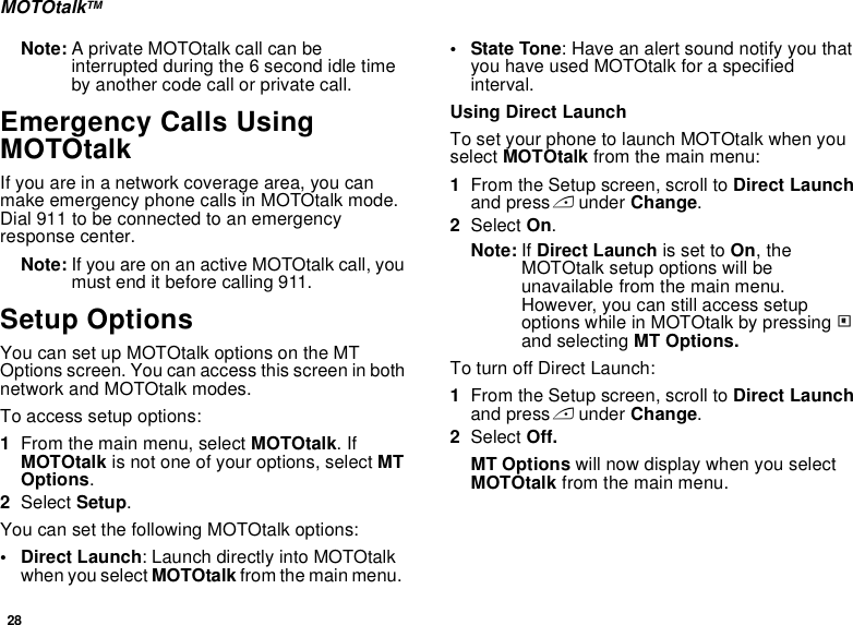 28MOTOtalkTMNote: A private MOTOtalk call can be interrupted during the 6 second idle time by another code call or private call.Emergency Calls Using MOTOtalkIf you are in a network coverage area, you can make emergency phone calls in MOTOtalk mode. Dial 911 to be connected to an emergency response center. Note: If you are on an active MOTOtalk call, you must end it before calling 911.Setup OptionsYou can set up MOTOtalk options on the MT Options screen. You can access this screen in both network and MOTOtalk modes.To access setup options:1From the main menu, select MOTOtalk. If MOTOtalk is not one of your options, select MT Options.2Select Setup.You can set the following MOTOtalk options:• Direct Launch: Launch directly into MOTOtalk when you select MOTOtalk from the main menu.  • State Tone: Have an alert sound notify you that you have used MOTOtalk for a specified interval.Using Direct LaunchTo set your phone to launch MOTOtalk when you select MOTOtalk from the main menu:1From the Setup screen, scroll to Direct Launch and press A under Change.2Select On.Note: If Direct Launch is set to On, the MOTOtalk setup options will be unavailable from the main menu. However, you can still access setup options while in MOTOtalk by pressing m and selecting MT Options.To turn off Direct Launch:1From the Setup screen, scroll to Direct Launch and press A under Change.2Select Off.MT Options will now display when you select MOTOtalk from the main menu.