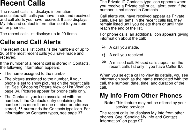 32Recent CallsThe recent calls list displays information associated with calls you have made and received and call alerts you have received. It also displays My Info and contact information sent to you from other phones.The recent calls list displays up to 20 items.Calls and Call AlertsThe recent calls list contains the numbers of up to 20 of the most recent calls you have made and received.If the number of a recent call is stored in Contacts, the following information appears:•The name assigned to the number•The picture assigned to the number, if your phone is set to show pictures on the recent calls list. See “Choosing Picture View or List View” on page 34. Pictures appear for phone calls only.•The Contacts type icon associated with the number. If the Contacts entry containing the number has more than one number or address stored, &lt;&gt; surrounds the Contacts type icon. For information on Contacts types, see page 37.The Private ID Contacts type icon appears when you receive a Private call or call alert, even if the number is not stored in Contacts.Call alerts you have received appear as Private calls. Like all items in the recent calls list, they remain listed until you delete them or until they reach the end of the list.For phone calls, an additional icon appears giving information about the call:When you select a call to view its details, you see information such as the name associated with the call, the number, date, time, and duration of the call.My Info From Other PhonesNote: This feature may not be offered by your service provider.The recent calls list displays My Info from other phones. See “Sending My Info and Contact Information” on page 97.XA call you made.WA call you received.VA missed call. Missed calls appear on the recent calls list only if you have Caller ID.