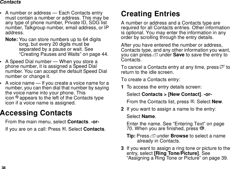 38Contacts•A number or address — Each Contacts entry must contain a number or address. This may be any type of phone number, Private ID, SDG list number, Talkgroup number, email address, or IP address.Note: You can store numbers up to 64 digits long, but every 20 digits must be separated by a pause or wait. See “Creating Pauses and Waits” on page 44.•A Speed Dial number — When you store a phone number, it is assigned a Speed Dial number. You can accept the default Speed Dial number or change it.•A voice name — If you create a voice name for a number, you can then dial that number by saying the voice name into your phone. This iconPappears to the left of the Contacts type icon if a voice name is assigned.Accessing ContactsFrom the main menu, select Contacts. -or-If you are on a call: Press m. Select Contacts.Creating EntriesA number or address and a Contacts type are required for all Contacts entries. Other information is optional. You may enter the information in any order by scrolling through the entry details.After you have entered the number or address, Contacts type, and any other information you want, you can press A under Save to save the entry to Contacts.To cancel a Contacts entry at any time, press e to return to the idle screen.To create a Contacts entry:1To access the entry details screen:Select Contacts &gt; [New Contact]. -or-From the Contacts list, press m. Select New.2If you want to assign a name to the entry:Select Name.Enter the name. See “Entering Text” on page 70. When you are finished, press O.Tip: Press A under Browse to select a name already in Contacts.3If you want to assign a ring tone or picture to the entry, select [Ring Tone/Picture]. See “Assigning a Ring Tone or Picture” on page 39.