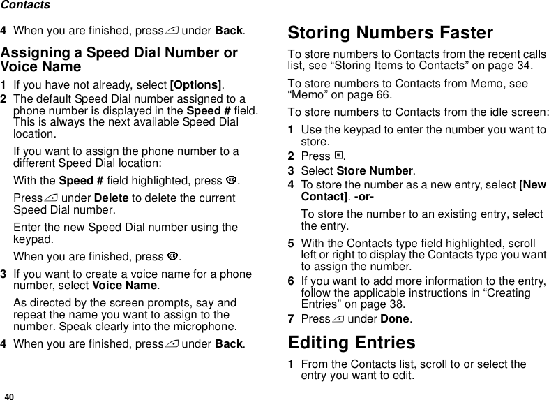40Contacts4When you are finished, press A under Back.Assigning a Speed Dial Number or Voice Name1If you have not already, select [Options].2The default Speed Dial number assigned to a phone number is displayed in the Speed # field. This is always the next available Speed Dial location.If you want to assign the phone number to a different Speed Dial location:With the Speed # field highlighted, press O.Press A under Delete to delete the current Speed Dial number.Enter the new Speed Dial number using the keypad.When you are finished, press O.3If you want to create a voice name for a phone number, select Voice Name.As directed by the screen prompts, say and repeat the name you want to assign to the number. Speak clearly into the microphone.4When you are finished, press A under Back.Storing Numbers FasterTo store numbers to Contacts from the recent calls list, see “Storing Items to Contacts” on page 34.To store numbers to Contacts from Memo, see “Memo” on page 66.To store numbers to Contacts from the idle screen:1Use the keypad to enter the number you want to store.2Press m.3Select Store Number.4To store the number as a new entry, select [New Contact]. -or-To store the number to an existing entry, select the entry.5With the Contacts type field highlighted, scroll left or right to display the Contacts type you want to assign the number.6If you want to add more information to the entry, follow the applicable instructions in “Creating Entries” on page 38.7Press A under Done.Editing Entries1From the Contacts list, scroll to or select the entry you want to edit.