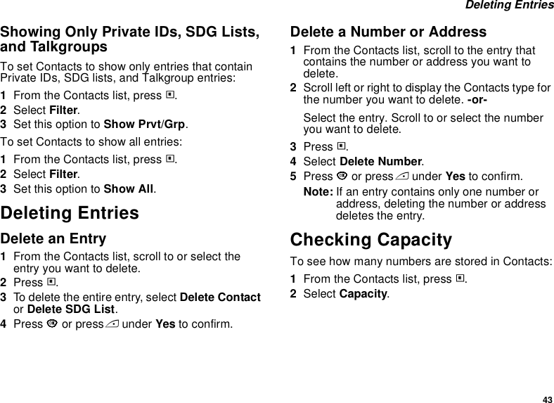 43 Deleting EntriesShowing Only Private IDs, SDG Lists, and TalkgroupsTo set Contacts to show only entries that contain Private IDs, SDG lists, and Talkgroup entries:1From the Contacts list, press m.2Select Filter.3Set this option to Show Prvt/Grp.To set Contacts to show all entries:1From the Contacts list, press m.2Select Filter.3Set this option to Show All.Deleting EntriesDelete an Entry1From the Contacts list, scroll to or select the entry you want to delete.2Press m.3To delete the entire entry, select Delete Contact or Delete SDG List.4Press O or press A under Yes to confirm.Delete a Number or Address1From the Contacts list, scroll to the entry that contains the number or address you want to delete.2Scroll left or right to display the Contacts type for the number you want to delete. -or-Select the entry. Scroll to or select the number you want to delete.3Press m.4Select Delete Number.5Press O or press A under Yes to confirm.Note: If an entry contains only one number or address, deleting the number or address deletes the entry.Checking CapacityTo see how many numbers are stored in Contacts:1From the Contacts list, press m.2Select Capacity.