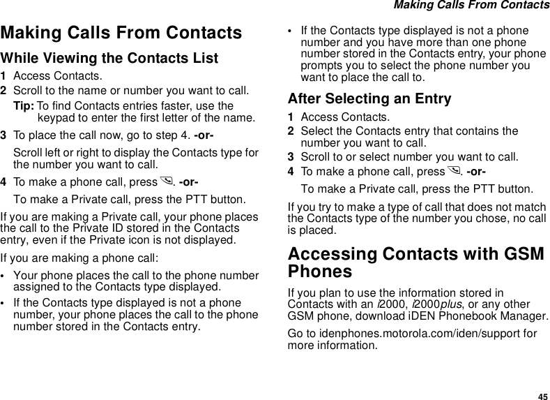 45 Making Calls From ContactsMaking Calls From ContactsWhile Viewing the Contacts List1Access Contacts.2Scroll to the name or number you want to call.Tip: To find Contacts entries faster, use the keypad to enter the first letter of the name.3To place the call now, go to step 4. -or-Scroll left or right to display the Contacts type for the number you want to call.4To make a phone call, press s. -or-To make a Private call, press the PTT button.If you are making a Private call, your phone places the call to the Private ID stored in the Contacts entry, even if the Private icon is not displayed.If you are making a phone call:•Your phone places the call to the phone number assigned to the Contacts type displayed.•If the Contacts type displayed is not a phone number, your phone places the call to the phone number stored in the Contacts entry.•If the Contacts type displayed is not a phone number and you have more than one phone number stored in the Contacts entry, your phone prompts you to select the phone number you want to place the call to.After Selecting an Entry1Access Contacts.2Select the Contacts entry that contains the number you want to call.3Scroll to or select number you want to call.4To make a phone call, press s. -or-To make a Private call, press the PTT button.If you try to make a type of call that does not match the Contacts type of the number you chose, no call is placed.Accessing Contacts with GSM PhonesIf you plan to use the information stored in Contacts with an i2000, i2000plus, or any other GSM phone, download iDEN Phonebook Manager.Go to idenphones.motorola.com/iden/support for more information.