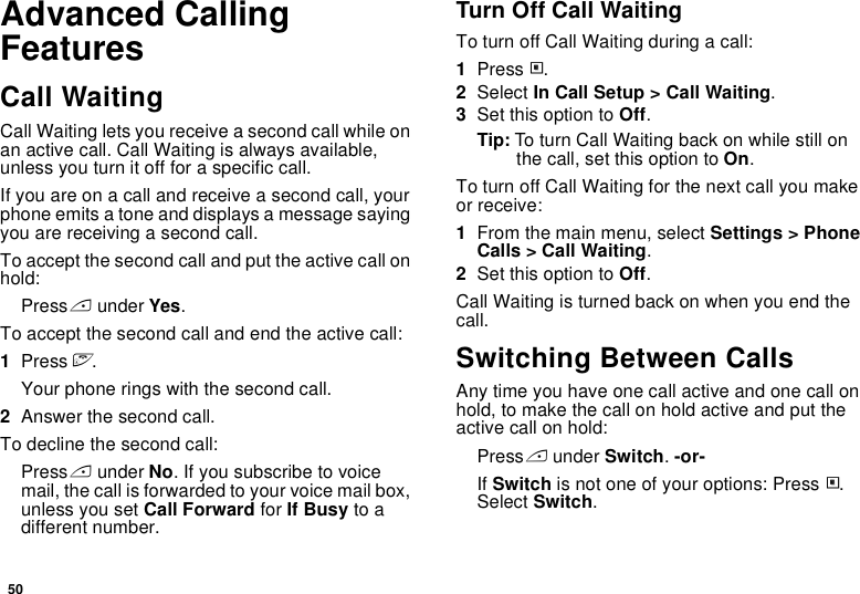 50Advanced Calling FeaturesCall WaitingCall Waiting lets you receive a second call while on an active call. Call Waiting is always available, unless you turn it off for a specific call.If you are on a call and receive a second call, your phone emits a tone and displays a message saying you are receiving a second call.To accept the second call and put the active call on hold:Press A under Yes.To accept the second call and end the active call:1Press e.Your phone rings with the second call.2Answer the second call.To decline the second call:Press A under No. If you subscribe to voice mail, the call is forwarded to your voice mail box, unless you set Call Forward for If Busy to a different number.Turn Off Call WaitingTo turn off Call Waiting during a call:1Press m.2Select In Call Setup &gt; Call Waiting.3Set this option to Off.Tip: To turn Call Waiting back on while still on the call, set this option to On.To turn off Call Waiting for the next call you make or receive:1From the main menu, select Settings &gt; Phone Calls &gt; Call Waiting.2Set this option to Off.Call Waiting is turned back on when you end the call.Switching Between CallsAny time you have one call active and one call on hold, to make the call on hold active and put the active call on hold:Press A under Switch. -or-If Switch is not one of your options: Press m. Select Switch. 