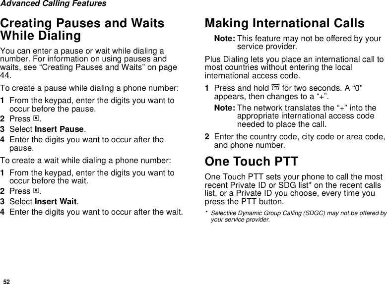 52Advanced Calling FeaturesCreating Pauses and Waits While DialingYou can enter a pause or wait while dialing a number. For information on using pauses and waits, see “Creating Pauses and Waits” on page 44.To create a pause while dialing a phone number:1From the keypad, enter the digits you want to occur before the pause.2Press m.3Select Insert Pause.4Enter the digits you want to occur after the pause.To create a wait while dialing a phone number:1From the keypad, enter the digits you want to occur before the wait.2Press m.3Select Insert Wait.4Enter the digits you want to occur after the wait.Making International CallsNote: This feature may not be offered by your service provider.Plus Dialing lets you place an international call to most countries without entering the local international access code. 1Press and hold 0 for two seconds. A “0” appears, then changes to a “+”. Note: The network translates the “+” into the appropriate international access code needed to place the call. 2Enter the country code, city code or area code, and phone number.One Touch PTTOne Touch PTT sets your phone to call the most recent Private ID or SDG list* on the recent calls list, or a Private ID you choose, every time you press the PTT button.* Selective Dynamic Group Calling (SDGC) may not be offered by your service provider.