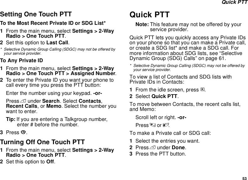 53 Quick PTTSetting One Touch PTTTo the Most Recent Private ID or SDG List*1From the main menu, select Settings &gt; 2-Way Radio &gt; One Touch PTT.2Set this option to Last Call.* Selective Dynamic Group Calling (SDGC) may not be offered by your service provider.To Any Private ID1From the main menu, select Settings &gt; 2-Way Radio &gt; One Touch PTT &gt; Assigned Number.2To enter the Private ID you want your phone to call every time you press the PTT button:Enter the number using your keypad. -or-Press A under Search. Select Contacts, Recent Calls, or Memo. Select the number you want to enter.Tip: If you are entering a Talkgroup number, enter # before the number.3Press O.Turning Off One Touch PTT1From the main menu, select Settings &gt; 2-Way Radio &gt; One Touch PTT.2Set this option to Off.Quick PTTNote: This feature may not be offered by your service provider.Quick PTT lets you quickly access any Private IDs on your phone so that you can make a Private call, or create a SDG list* and make a SDG call. For more information about SDG lists, see “Selective Dynamic Group (SDG) Calls” on page 61.* Selective Dynamic Group Calling (SDGC) may not be offered by your service provider.To view a list of Contacts and SDG lists with Private IDs in Contacts:1From the idle screen, press m.2Select Quick PTT.To move between Contacts, the recent calls list, and Memo:Scroll left or right. -or-Press * or #. To make a Private call or SDG call:1Select the entries you want.2Press A under Done.3Press the PTT button.