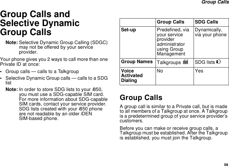 59 Group CallsGroup Calls and Selective Dynamic Group CallsNote: Selective Dynamic Group Calling (SDGC) may not be offered by your service provider.Your phone gives you 2 ways to call more than one Private ID at once:•Group calls — calls to a Talkgroup•Selective Dynamic Group calls — calls to a SDG listNote: In order to store SDG lists to your i850, you must use a SDG-capable SIM card. For more information about SDG-capable SIM cards, contact your service provider. SDG lists created with your i850 phone are not readable by an older iDEN SIM-based phone.Group CallsA group call is similar to a Private call, but is made to all members of a Talkgroup at once. A Talkgroup is a predetermined group of your service provider’s customers.Before you can make or receive group calls, a Talkgroup must be established. After the Talkgroup is established, you must join the Talkgroup.Group Calls SDG CallsSet-up Predefined, via your service provider administrator using Group ManagementDynamically, via your phoneGroup Names Talkgroups ISDG lists SVoice Activated DialingNo Yes
