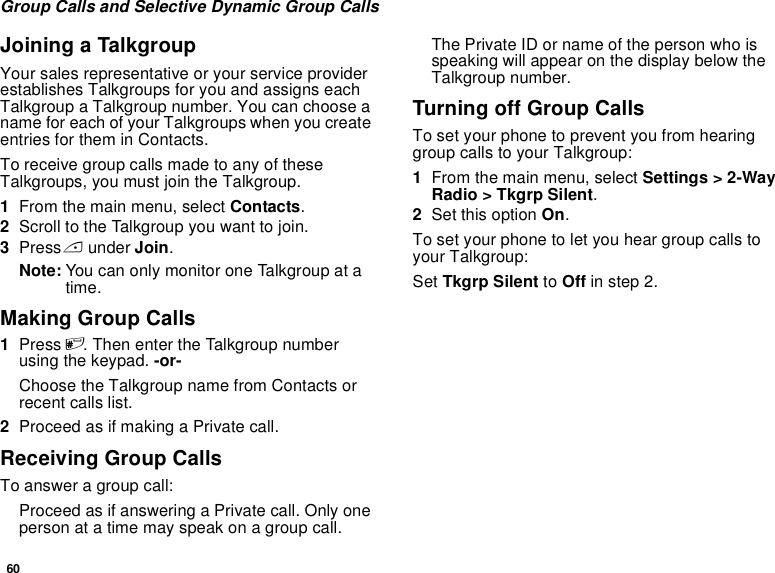 60Group Calls and Selective Dynamic Group CallsJoining a TalkgroupYour sales representative or your service provider establishes Talkgroups for you and assigns each Talkgroup a Talkgroup number. You can choose a name for each of your Talkgroups when you create entries for them in Contacts.To receive group calls made to any of these Talkgroups, you must join the Talkgroup.1From the main menu, select Contacts.2Scroll to the Talkgroup you want to join.3Press A under Join.Note: You can only monitor one Talkgroup at a time.Making Group Calls1Press #. Then enter the Talkgroup number using the keypad. -or-Choose the Talkgroup name from Contacts or recent calls list.2Proceed as if making a Private call.Receiving Group CallsTo answer a group call:Proceed as if answering a Private call. Only one person at a time may speak on a group call.The Private ID or name of the person who is speaking will appear on the display below the Talkgroup number.Turning off Group CallsTo set your phone to prevent you from hearing group calls to your Talkgroup:1From the main menu, select Settings &gt; 2-Way Radio &gt; Tkgrp Silent.2Set this option On.To set your phone to let you hear group calls to your Talkgroup:Set Tkgrp Silent to Off in step 2.