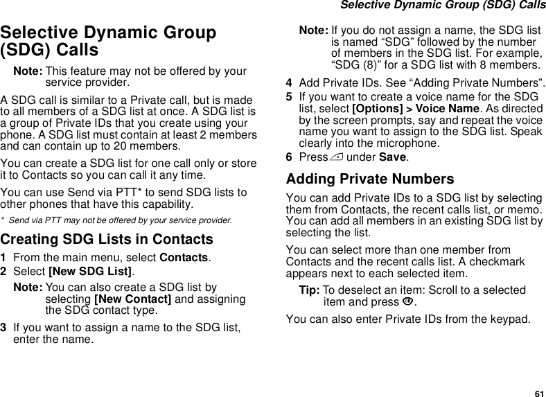 61 Selective Dynamic Group (SDG) CallsSelective Dynamic Group (SDG) CallsNote: This feature may not be offered by your service provider.A SDG call is similar to a Private call, but is made to all members of a SDG list at once. A SDG list is a group of Private IDs that you create using your phone. A SDG list must contain at least 2 members and can contain up to 20 members.You can create a SDG list for one call only or store it to Contacts so you can call it any time.You can use Send via PTT* to send SDG lists to other phones that have this capability.* Send via PTT may not be offered by your service provider.Creating SDG Lists in Contacts1From the main menu, select Contacts. 2Select [New SDG List].Note: You can also create a SDG list by selecting [New Contact] and assigning the SDG contact type.3If you want to assign a name to the SDG list, enter the name.Note: If you do not assign a name, the SDG list is named “SDG” followed by the number of members in the SDG list. For example, “SDG (8)” for a SDG list with 8 members.4Add Private IDs. See “Adding Private Numbers”.5If you want to create a voice name for the SDG list, select [Options] &gt; Voice Name. As directed by the screen prompts, say and repeat the voice name you want to assign to the SDG list. Speak clearly into the microphone. 6Press A under Save.Adding Private NumbersYou can add Private IDs to a SDG list by selecting them from Contacts, the recent calls list, or memo. You can add all members in an existing SDG list by selecting the list. You can select more than one member from Contacts and the recent calls list. A checkmark appears next to each selected item.Tip: To deselect an item: Scroll to a selected item and press O. You can also enter Private IDs from the keypad. 