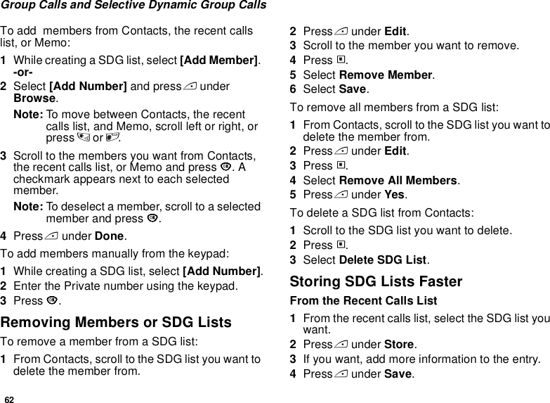 62Group Calls and Selective Dynamic Group CallsTo add  members from Contacts, the recent calls list, or Memo:1While creating a SDG list, select [Add Member]. -or-2Select [Add Number] and press A under Browse.Note: To move between Contacts, the recent calls list, and Memo, scroll left or right, or press * or #.  3Scroll to the members you want from Contacts, the recent calls list, or Memo and press O. A checkmark appears next to each selected member.  Note: To deselect a member, scroll to a selected member and press O.4Press A under Done.To add members manually from the keypad:1While creating a SDG list, select [Add Number].2Enter the Private number using the keypad.3Press O.Removing Members or SDG ListsTo remove a member from a SDG list:1From Contacts, scroll to the SDG list you want to delete the member from.2Press A under Edit. 3Scroll to the member you want to remove. 4Press m. 5Select Remove Member. 6Select Save. To remove all members from a SDG list:1From Contacts, scroll to the SDG list you want to delete the member from.2Press A under Edit. 3Press m.4Select Remove All Members.5Press A under Yes.To delete a SDG list from Contacts:1Scroll to the SDG list you want to delete.2Press m.3Select Delete SDG List.Storing SDG Lists FasterFrom the Recent Calls List1From the recent calls list, select the SDG list you want.2Press A under Store.3If you want, add more information to the entry.4Press A under Save.
