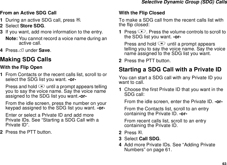 63 Selective Dynamic Group (SDG) CallsFrom an Active SDG Call1During an active SDG call, press m.2Select Store SDG.3If you want, add more information to the entry.Note: You cannot record a voice name during an active call.4Press A under Save.Making SDG CallsWith the Flip Open1From Contacts or the recent calls list, scroll to or select the SDG list you want. -or-Press and hold t until a prompt appears telling you to say the voice name. Say the voice name assigned to the SDG list you want.-or-From the idle screen, press the number on your keypad assigned to the SDG list you want. -or-Enter or select a Private ID and add more Private IDs. See “Starting a SDG Call with a Private ID”.2Press the PTT button.With the Flip ClosedTo make a SDG call from the recent calls list with the flip closed:1Press .. Press the volume controls to scroll to the SDG list you want. -or-Press and hold t until a prompt appears telling you to say the voice name. Say the voice name assigned to the SDG list you want.2Press the PTT button.Starting a SDG Call with a Private IDYou can start a SDG call with any Private ID you want to call.1Choose the first Private ID that you want in the SDG call:From the idle screen, enter the Private ID. -or-From the Contacts list, scroll to an entry containing the Private ID. -or-From recent calls list, scroll to an entry containing the Private ID.2Press m.3Select Call SDG.4Add more Private IDs. See “Adding Private Numbers” on page 61.