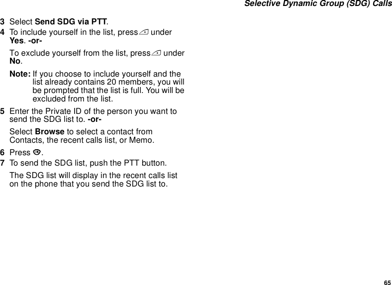65 Selective Dynamic Group (SDG) Calls3Select Send SDG via PTT.4To include yourself in the list, press A under Yes. -or-To exclude yourself from the list, press A under No.Note: If you choose to include yourself and the list already contains 20 members, you will be prompted that the list is full. You will be excluded from the list. 5Enter the Private ID of the person you want to send the SDG list to. -or-Select Browse to select a contact from Contacts, the recent calls list, or Memo.6Press O.7To send the SDG list, push the PTT button. The SDG list will display in the recent calls list on the phone that you send the SDG list to.