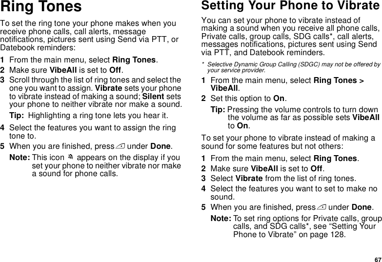 67Ring TonesTo set the ring tone your phone makes when you receive phone calls, call alerts, message notifications, pictures sent using Send via PTT, or Datebook reminders:1From the main menu, select Ring Tones.2Make sure VibeAll is set to Off.3Scroll through the list of ring tones and select the one you want to assign. Vibrate sets your phone to vibrate instead of making a sound; Silent sets your phone to neither vibrate nor make a sound.Tip:  Highlighting a ring tone lets you hear it.4Select the features you want to assign the ring tone to.5When you are finished, press A under Done.Note: This icon M appears on the display if you set your phone to neither vibrate nor make a sound for phone calls.Setting Your Phone to VibrateYou can set your phone to vibrate instead of making a sound when you receive all phone calls,  Private calls, group calls, SDG calls*, call alerts, messages notifications, pictures sent using Send via PTT, and Datebook reminders.* Selective Dynamic Group Calling (SDGC) may not be offered by your service provider.1From the main menu, select Ring Tones &gt; VibeAll.2Set this option to On.Tip: Pressing the volume controls to turn down the volume as far as possible sets VibeAll to On.To set your phone to vibrate instead of making a sound for some features but not others:1From the main menu, select Ring Tones.2Make sure VibeAll is set to Off.3Select Vibrate from the list of ring tones.4Select the features you want to set to make no sound.5When you are finished, press A under Done.Note: To set ring options for Private calls, group calls, and SDG calls*, see “Setting Your Phone to Vibrate” on page 128.