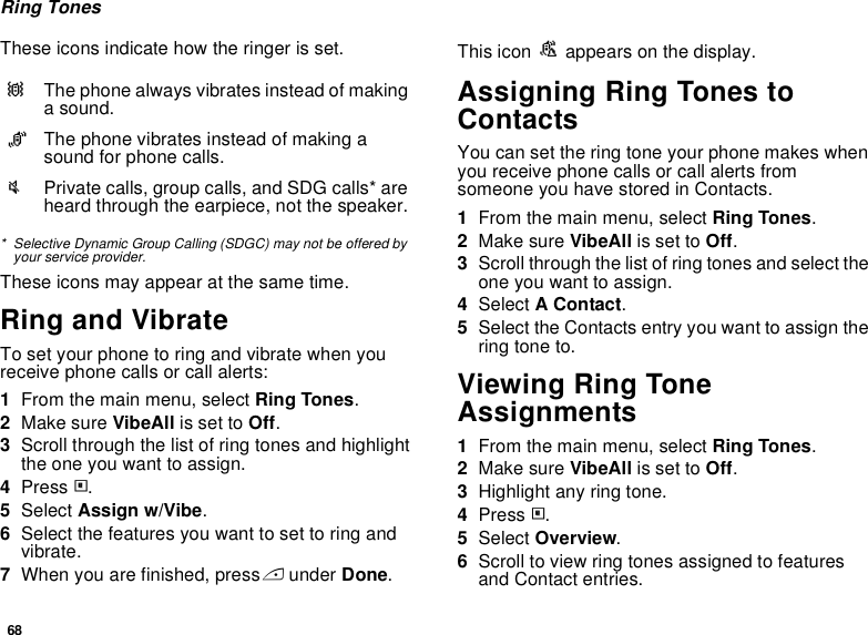 68Ring TonesThese icons indicate how the ringer is set.* Selective Dynamic Group Calling (SDGC) may not be offered by your service provider.These icons may appear at the same time.Ring and VibrateTo set your phone to ring and vibrate when you receive phone calls or call alerts:1From the main menu, select Ring Tones.2Make sure VibeAll is set to Off.3Scroll through the list of ring tones and highlight the one you want to assign.4Press m.5Select Assign w/Vibe.6Select the features you want to set to ring and vibrate.7When you are finished, press A under Done.This icon S appears on the display.Assigning Ring Tones to ContactsYou can set the ring tone your phone makes when you receive phone calls or call alerts from someone you have stored in Contacts.1From the main menu, select Ring Tones.2Make sure VibeAll is set to Off.3Scroll through the list of ring tones and select the one you want to assign.4Select A Contact.5Select the Contacts entry you want to assign the ring tone to.Viewing Ring Tone Assignments1From the main menu, select Ring Tones.2Make sure VibeAll is set to Off.3Highlight any ring tone.4Press m.5Select Overview.6Scroll to view ring tones assigned to features and Contact entries.QThe phone always vibrates instead of making a sound.RThe phone vibrates instead of making a sound for phone calls.uPrivate calls, group calls, and SDG calls* are heard through the earpiece, not the speaker.